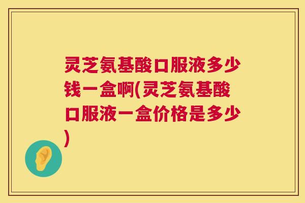 灵芝氨基酸口服液多少钱一盒啊(灵芝氨基酸口服液一盒价格是多少) 灵芝氨基酸口服液多少钱一盒啊(灵芝氨基酸口服液一盒价格是多少)