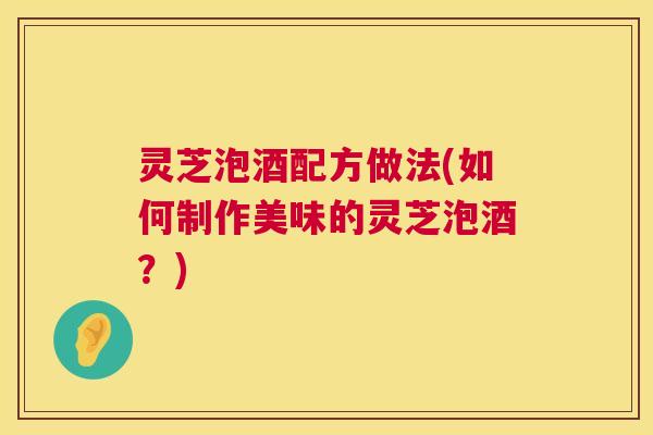 灵芝泡酒配方做法(如何制作美味的灵芝泡酒?) 灵芝泡酒配方做法(如何制作美味的灵芝泡酒?)