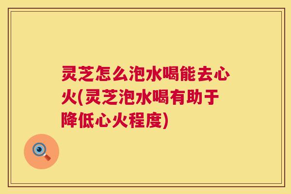 灵芝怎么泡水喝能去心火(灵芝泡水喝有助于降低心火程度) 灵芝怎么泡水喝能去心火(灵芝泡水喝有助于降低心火程度)