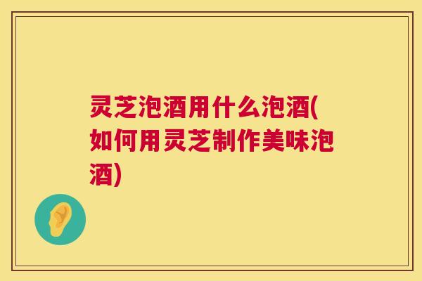 灵芝泡酒用什么泡酒(如何用灵芝制作美味泡酒) 灵芝泡酒用什么泡酒(如何用灵芝制作美味泡酒)