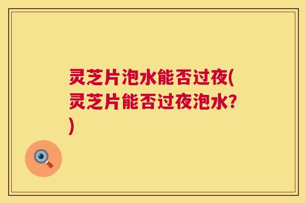 灵芝片泡水能否过夜(灵芝片能否过夜泡水?) 灵芝片泡水能否过夜(灵芝片能否过夜泡水?)