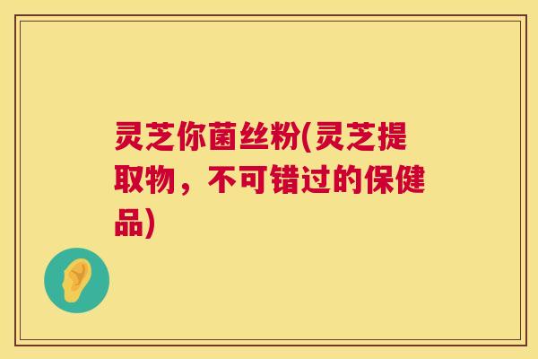 灵芝你菌丝粉(灵芝提取物,不可错过的保健品) 灵芝你菌丝粉(灵芝提取物,不可错过的保健品)