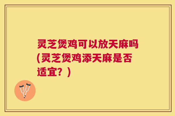 灵芝煲鸡可以放天麻吗(灵芝煲鸡添天麻是否适宜?) 灵芝煲鸡可以放天麻吗(灵芝煲鸡添天麻是否适宜?)