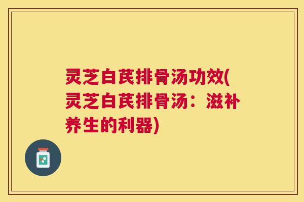 灵芝白芪排骨汤功效(灵芝白芪排骨汤:滋补养生的利器) 灵芝白芪排骨汤功效(灵芝白芪排骨汤:滋补养生的利器)