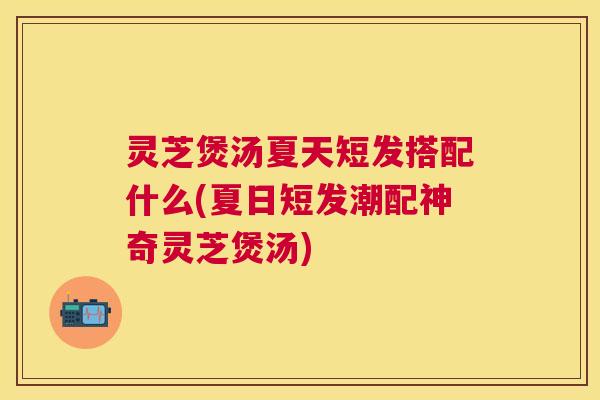 灵芝煲汤夏天短发搭配什么(夏日短发潮配神奇灵芝煲汤)