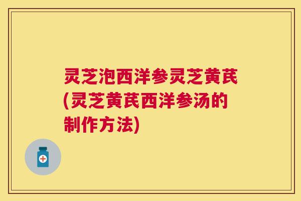 灵芝泡西洋参灵芝黄芪(灵芝黄芪西洋参汤的制作方法) 灵芝泡西洋参灵芝黄芪(灵芝黄芪西洋参汤的制作方法)