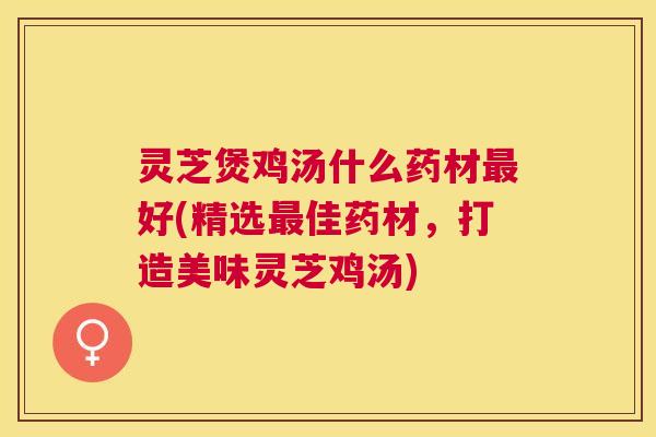 灵芝煲鸡汤什么药材好(精选佳药材,打造美味灵芝鸡汤) 灵芝煲鸡汤什么药材好(精选佳药材,打造美味灵芝鸡汤)