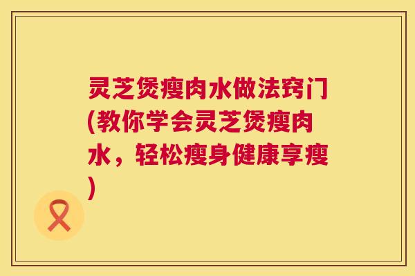 灵芝煲瘦肉水做法窍门(教你学会灵芝煲瘦肉水,轻松瘦身健康享瘦) 灵芝煲瘦肉水做法窍门(教你学会灵芝煲瘦肉水,轻松瘦身健康享瘦)