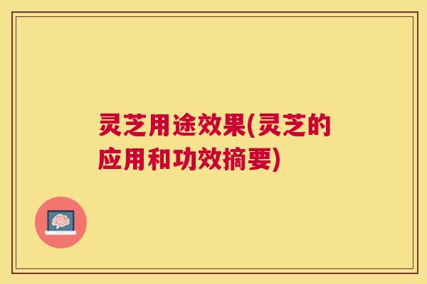 灵芝用途效果(灵芝的应用和功效摘要) 灵芝用途效果(灵芝的应用和功效摘要)