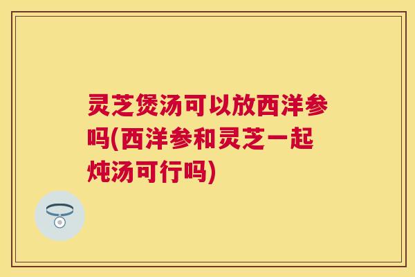 灵芝煲汤可以放西洋参吗(西洋参和灵芝一起炖汤可行吗) 灵芝煲汤可以放西洋参吗(西洋参和灵芝一起炖汤可行吗)