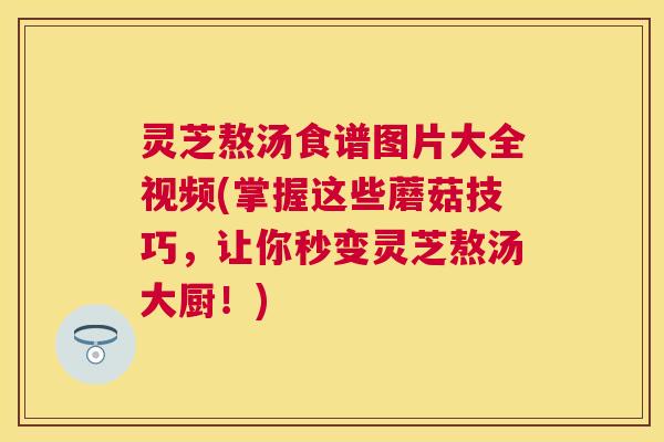 灵芝熬汤食谱图片大全视频(掌握这些蘑菇技巧,让你秒变灵芝熬汤大厨!) 灵芝熬汤食谱图片大全视频(掌握这些蘑菇技巧,让你秒变灵芝熬汤大厨!)