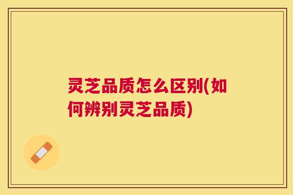 灵芝品质怎么区别(如何辨别灵芝品质) 灵芝品质怎么区别(如何辨别灵芝品质)