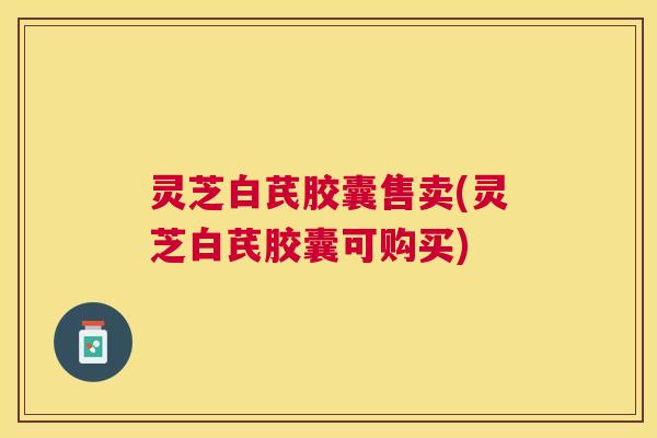 灵芝白芪胶囊售卖(灵芝白芪胶囊可购买)