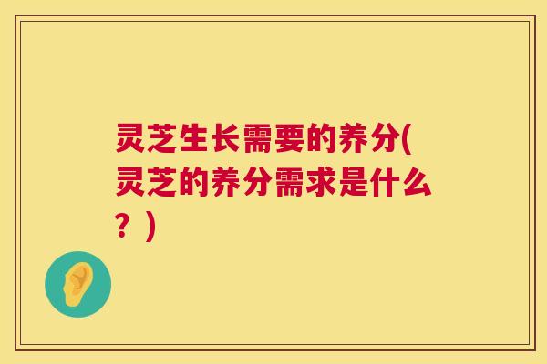 灵芝生长需要的养分(灵芝的养分需求是什么?) 灵芝生长需要的养分(灵芝的养分需求是什么?)