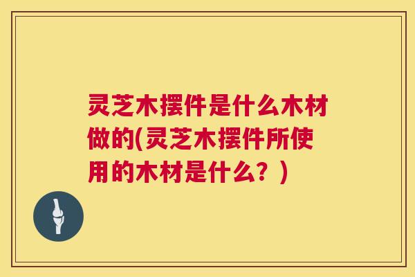 灵芝木摆件是什么木材做的(灵芝木摆件所使用的木材是什么?) 灵芝木摆件是什么木材做的(灵芝木摆件所使用的木材是什么?)