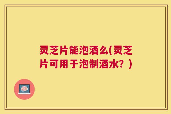 灵芝片能泡酒么(灵芝片可用于泡制酒水?) 灵芝片能泡酒么(灵芝片可用于泡制酒水?)