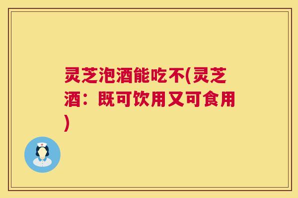 灵芝泡酒能吃不(灵芝酒:既可饮用又可食用) 灵芝泡酒能吃不(灵芝酒:既可饮用又可食用)
