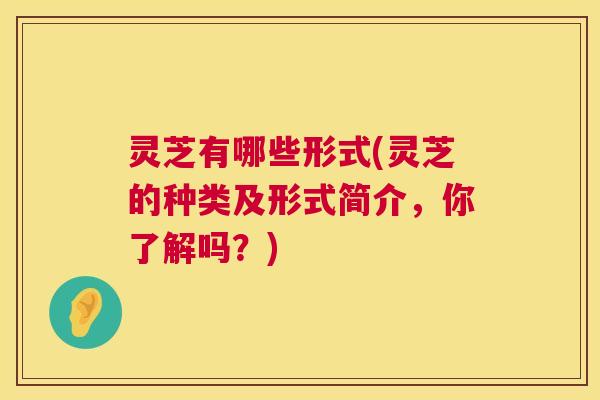 灵芝有哪些形式(灵芝的种类及形式简介,你了解吗?) 灵芝有哪些形式(灵芝的种类及形式简介,你了解吗?)