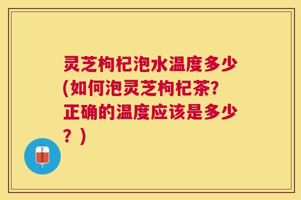 灵芝枸杞泡水温度多少(如何泡灵芝枸杞茶?正确的温度应该是多少?) 灵芝枸杞泡水温度多少(如何泡灵芝枸杞茶?正确的温度应该是多少?)