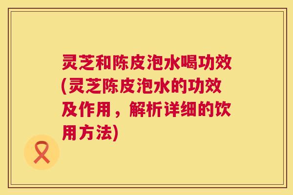 灵芝和陈皮泡水喝功效(灵芝陈皮泡水的功效及作用,解析详细的饮用方法) 灵芝和陈皮泡水喝功效(灵芝陈皮泡水的功效及作用,解析详细的饮用方法)