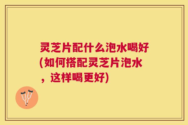 灵芝片配什么泡水喝好(如何搭配灵芝片泡水,这样喝更好) 灵芝片配什么泡水喝好(如何搭配灵芝片泡水,这样喝更好)