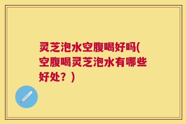 灵芝泡水空腹喝好吗(空腹喝灵芝泡水有哪些好处?) 灵芝泡水空腹喝好吗(空腹喝灵芝泡水有哪些好处?)