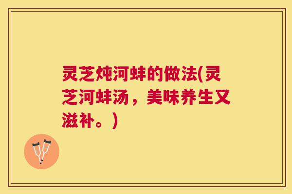 灵芝炖河蚌的做法(灵芝河蚌汤,美味养生又滋补。) 灵芝炖河蚌的做法(灵芝河蚌汤,美味养生又滋补。)