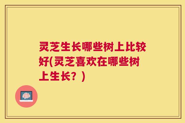 灵芝生长哪些树上比较好(灵芝喜欢在哪些树上生长?) 灵芝生长哪些树上比较好(灵芝喜欢在哪些树上生长?)