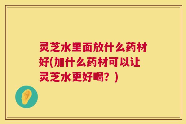 灵芝水里面放什么药材好(加什么药材可以让灵芝水更好喝?) 灵芝水里面放什么药材好(加什么药材可以让灵芝水更好喝?)