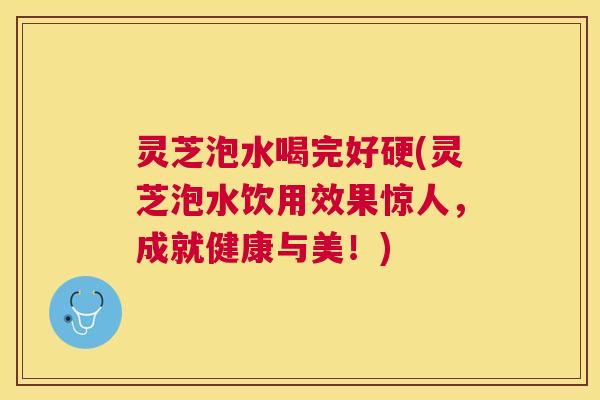 灵芝泡水喝完好硬(灵芝泡水饮用效果惊人，成就健康与美！)
