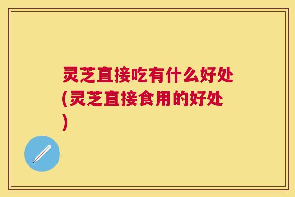 灵芝直接吃有什么好处(灵芝直接食用的好处) 灵芝直接吃有什么好处(灵芝直接食用的好处)