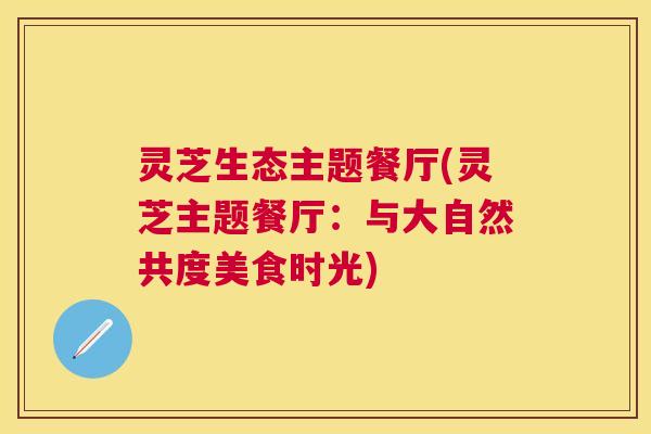 灵芝生态主题餐厅(灵芝主题餐厅:与大自然共度美食时光) 灵芝生态主题餐厅(灵芝主题餐厅:与大自然共度美食时光)