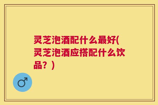 灵芝泡酒配什么好(灵芝泡酒应搭配什么饮品？)