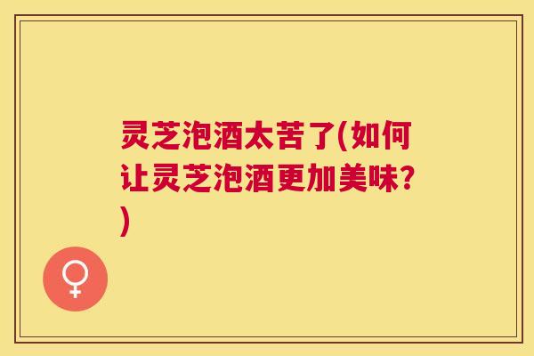 灵芝泡酒太苦了(如何让灵芝泡酒更加美味?) 灵芝泡酒太苦了(如何让灵芝泡酒更加美味?)