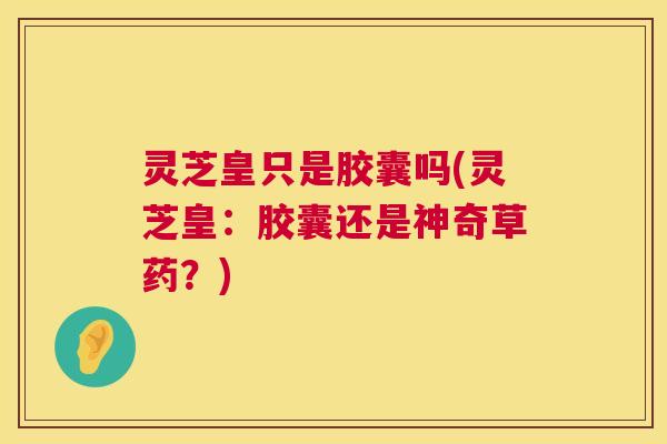 灵芝皇只是胶囊吗(灵芝皇:胶囊还是神奇草药?) 灵芝皇只是胶囊吗(灵芝皇:胶囊还是神奇草药?)