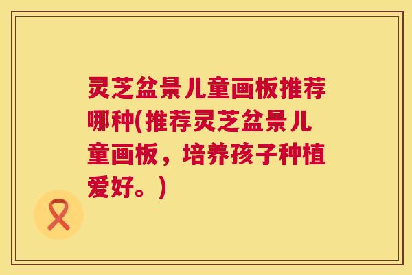 灵芝盆景儿童画板推荐哪种(推荐灵芝盆景儿童画板,培养孩子种植爱好。) 灵芝盆景儿童画板推荐哪种(推荐灵芝盆景儿童画板,培养孩子种植爱好。)