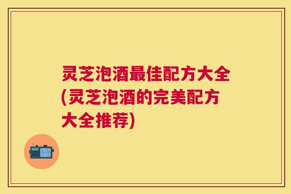 灵芝泡酒佳配方大全(灵芝泡酒的完美配方大全推荐) 灵芝泡酒佳配方大全(灵芝泡酒的完美配方大全推荐)