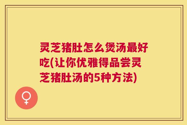 灵芝猪肚怎么煲汤好吃(让你优雅得品尝灵芝猪肚汤的5种方法) 灵芝猪肚怎么煲汤好吃(让你优雅得品尝灵芝猪肚汤的5种方法)