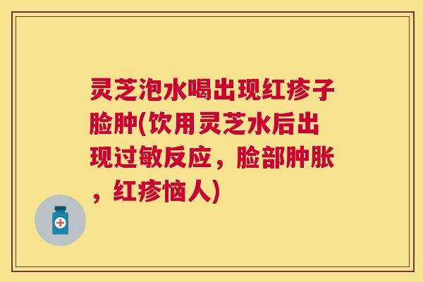 灵芝泡水喝出现红疹子脸肿(饮用灵芝水后出现反应,脸部肿胀,红疹恼人) 灵芝泡水喝出现红疹子脸肿(饮用灵芝水后出现反应,脸部肿胀,红疹恼人)