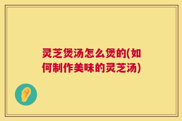 灵芝煲汤怎么煲的(如何制作美味的灵芝汤) 灵芝煲汤怎么煲的(如何制作美味的灵芝汤)