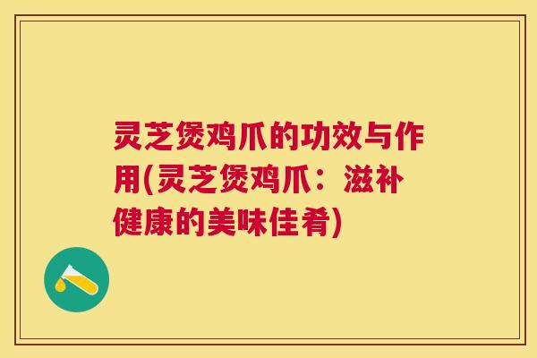 灵芝煲鸡爪的功效与作用(灵芝煲鸡爪:滋补健康的美味佳肴) 灵芝煲鸡爪的功效与作用(灵芝煲鸡爪:滋补健康的美味佳肴)