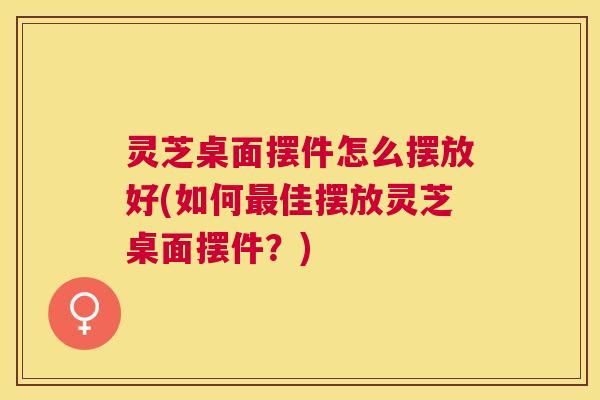灵芝桌面摆件怎么摆放好(如何佳摆放灵芝桌面摆件?) 灵芝桌面摆件怎么摆放好(如何佳摆放灵芝桌面摆件?)