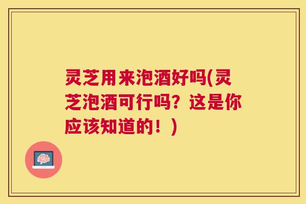 灵芝用来泡酒好吗(灵芝泡酒可行吗?这是你应该知道的!) 灵芝用来泡酒好吗(灵芝泡酒可行吗?这是你应该知道的!)