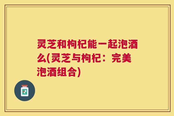 灵芝和枸杞能一起泡酒么(灵芝与枸杞:完美泡酒组合) 灵芝和枸杞能一起泡酒么(灵芝与枸杞:完美泡酒组合)