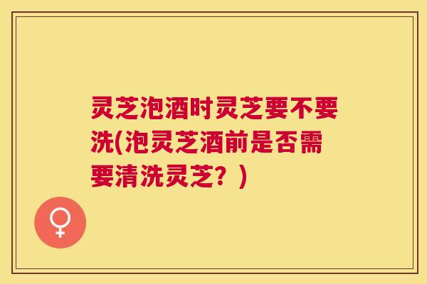 灵芝泡酒时灵芝要不要洗(泡灵芝酒前是否需要清洗灵芝?) 灵芝泡酒时灵芝要不要洗(泡灵芝酒前是否需要清洗灵芝?)