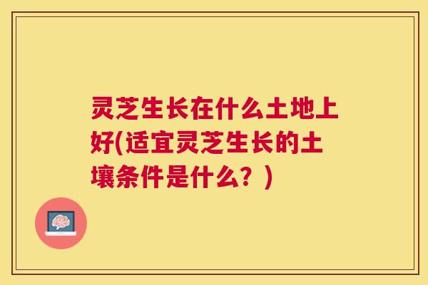 灵芝生长在什么土地上好(适宜灵芝生长的土壤条件是什么?) 灵芝生长在什么土地上好(适宜灵芝生长的土壤条件是什么?)