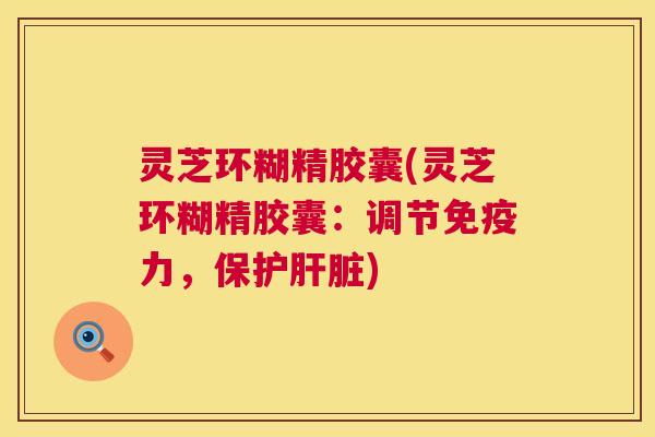 灵芝环糊精胶囊(灵芝环糊精胶囊:调节免疫力,保护) 灵芝环糊精胶囊(灵芝环糊精胶囊:调节免疫力,保护)
