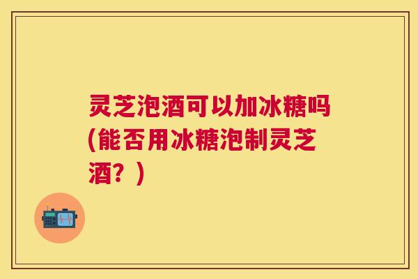 灵芝泡酒可以加冰糖吗(能否用冰糖泡制灵芝酒?) 灵芝泡酒可以加冰糖吗(能否用冰糖泡制灵芝酒?)