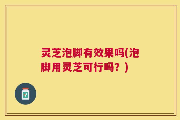 灵芝泡脚有效果吗(泡脚用灵芝可行吗?) 灵芝泡脚有效果吗(泡脚用灵芝可行吗?)