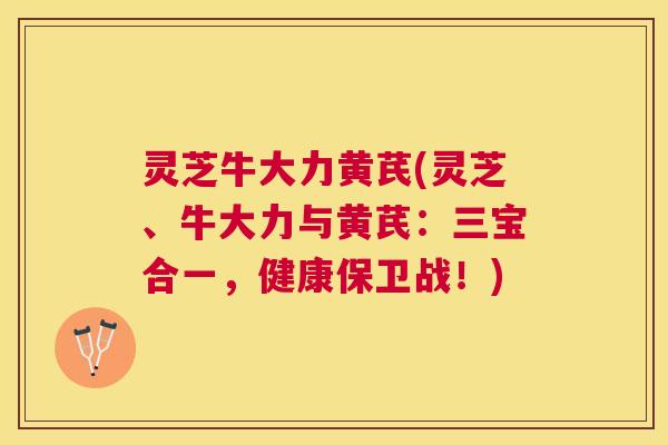 灵芝牛大力黄芪(灵芝、牛大力与黄芪:三宝合一,健康保卫战!) 灵芝牛大力黄芪(灵芝、牛大力与黄芪:三宝合一,健康保卫战!)